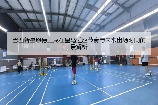 巴西新星恩德里克在皇马适应节奏与未来出场时间前景解析