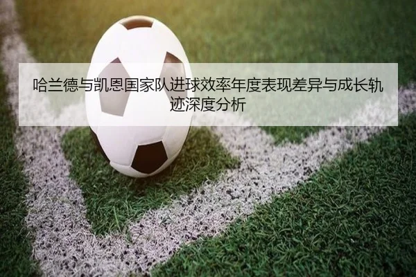哈兰德与凯恩国家队进球效率年度表现差异与成长轨迹深度分析