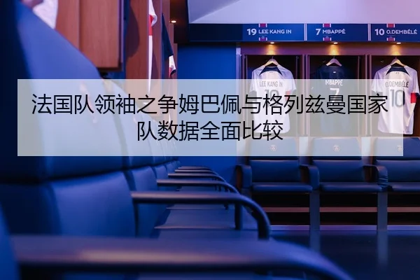 法国队领袖之争姆巴佩与格列兹曼国家队数据全面比较