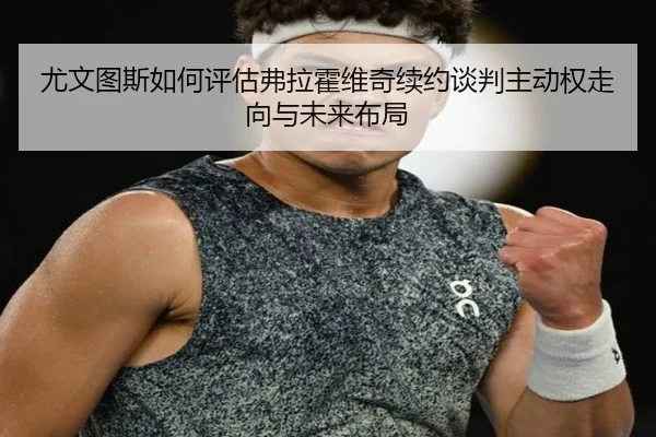 尤文图斯如何评估弗拉霍维奇续约谈判主动权走向与未来布局