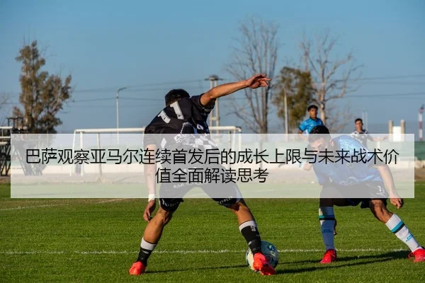 巴萨观察亚马尔连续首发后的成长上限与未来战术价值全面解读思考