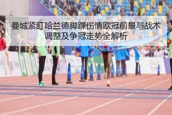 曼城紧盯哈兰德脚踝伤情欧冠前景与战术调整及争冠走势全解析