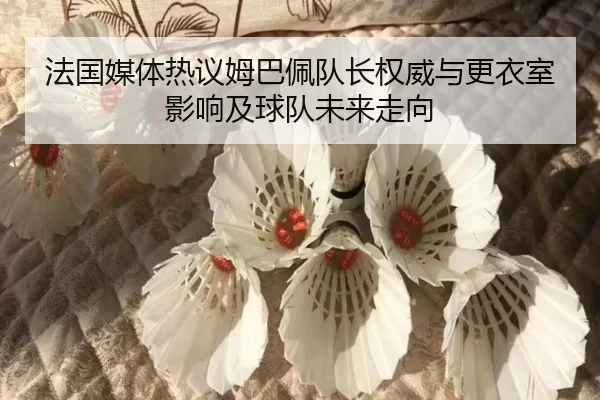 法国媒体热议姆巴佩队长权威与更衣室影响及球队未来走向