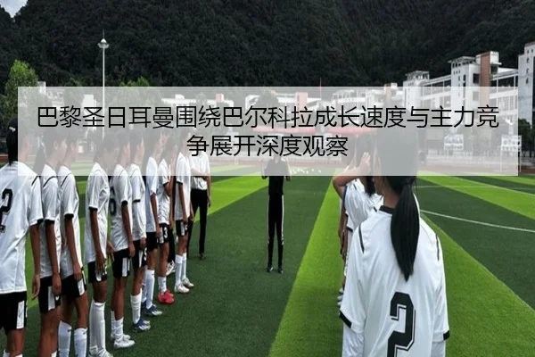 巴黎圣日耳曼围绕巴尔科拉成长速度与主力竞争展开深度观察