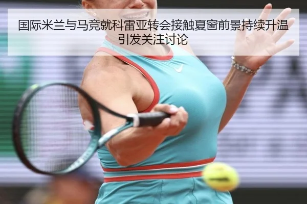 国际米兰与马竞就科雷亚转会接触夏窗前景持续升温引发关注讨论