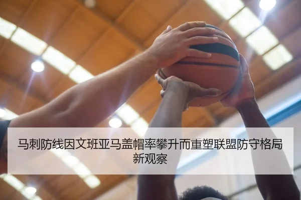 马刺防线因文班亚马盖帽率攀升而重塑联盟防守格局新观察
